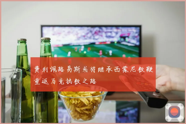 费利佩路易斯或将继承西蒙尼教鞭重返马竞执教之路