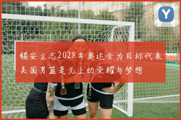锡安立志2028年奥运会为目标代表美国男篮是无上的荣耀与梦想