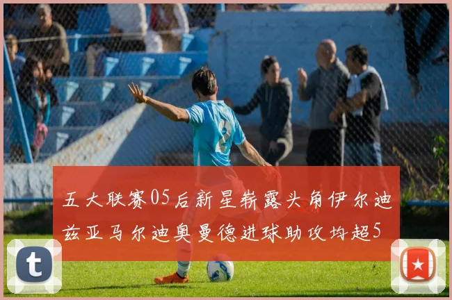 五大联赛05后新星崭露头角伊尔迪兹亚马尔迪奥曼德进球助攻均超5
