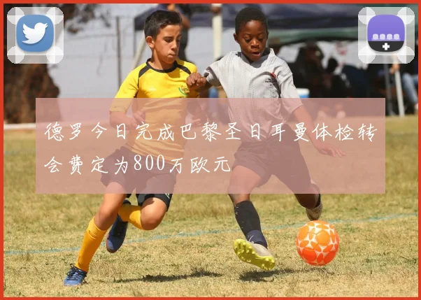 德罗今日完成巴黎圣日耳曼体检转会费定为800万欧元