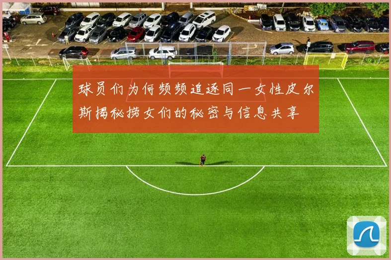 球员们为何频频追逐同一女性皮尔斯揭秘捞女们的秘密与信息共享