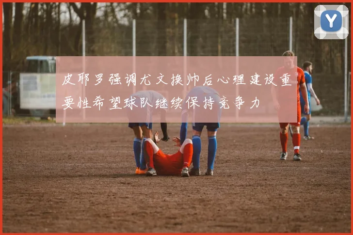 皮耶罗强调尤文换帅后心理建设重要性希望球队继续保持竞争力
