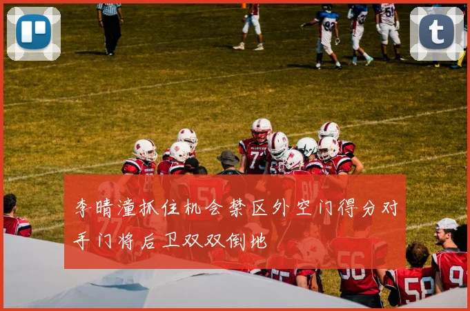 李晴潼抓住机会禁区外空门得分对手门将后卫双双倒地