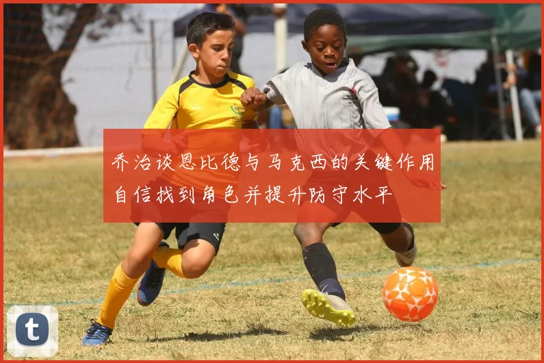 乔治谈恩比德与马克西的关键作用自信找到角色并提升防守水平