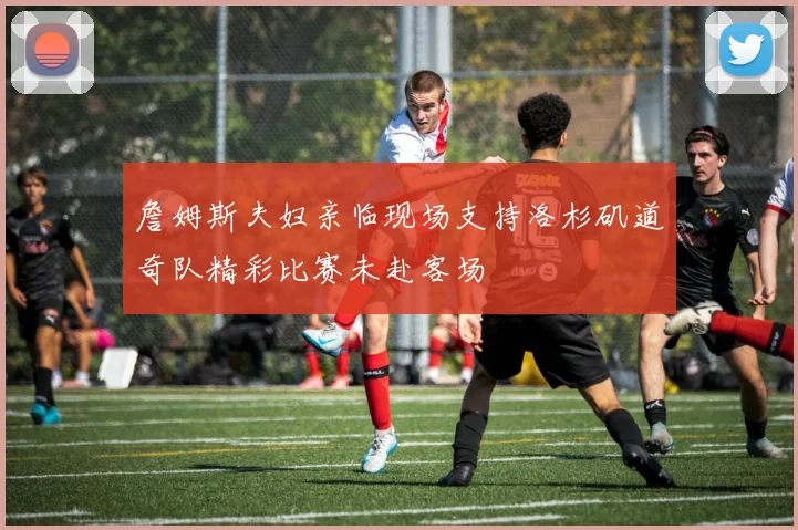 詹姆斯夫妇亲临现场支持洛杉矶道奇队精彩比赛未赴客场