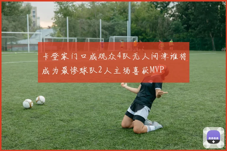 卡登家门口成观众4队无人问津谁将成为最惨球队2人主场喜获MVP