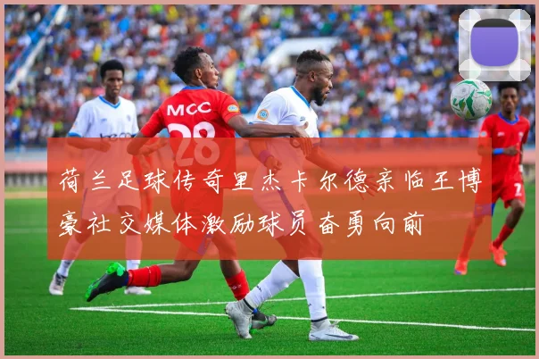 荷兰足球传奇里杰卡尔德亲临王博豪社交媒体激励球员奋勇向前