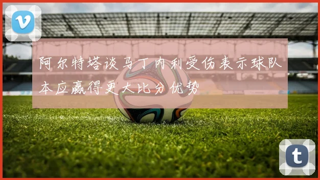 阿尔特塔谈马丁内利受伤表示球队本应赢得更大比分优势
