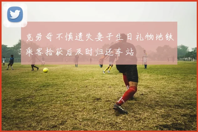 克劳奇不慎遗失妻子生日礼物地铁乘客拾获后及时归还车站