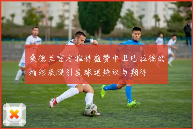 桑德兰官方推特盛赞中卫巴拉德的精彩表现引发球迷热议与期待