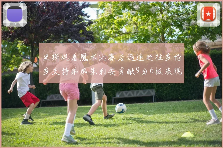 里斯观看魔术比赛后迅速赶往多伦多支持弟弟朱利安贡献9分6板表现出色