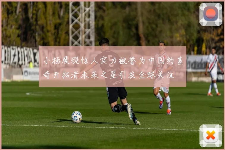 小杨展现惊人实力被誉为中国约基奇开拓者未来之星引发全球关注