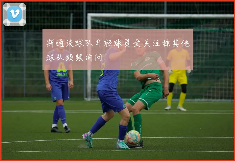 斯通谈球队年轻球员受关注称其他球队频频询问