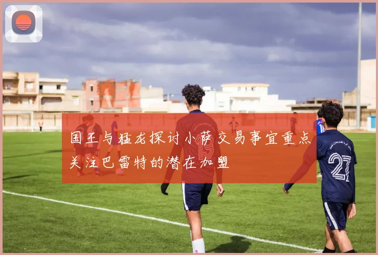 国王与猛龙探讨小萨交易事宜重点关注巴雷特的潜在加盟