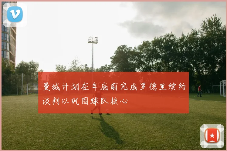曼城计划在年底前完成罗德里续约谈判以巩固球队核心
