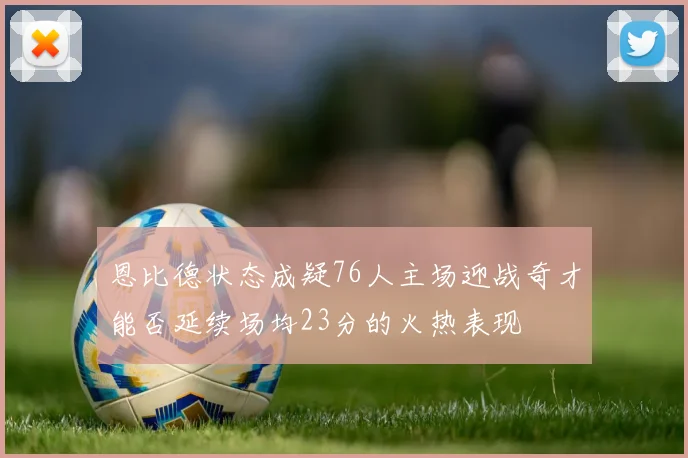 恩比德状态成疑76人主场迎战奇才能否延续场均23分的火热表现