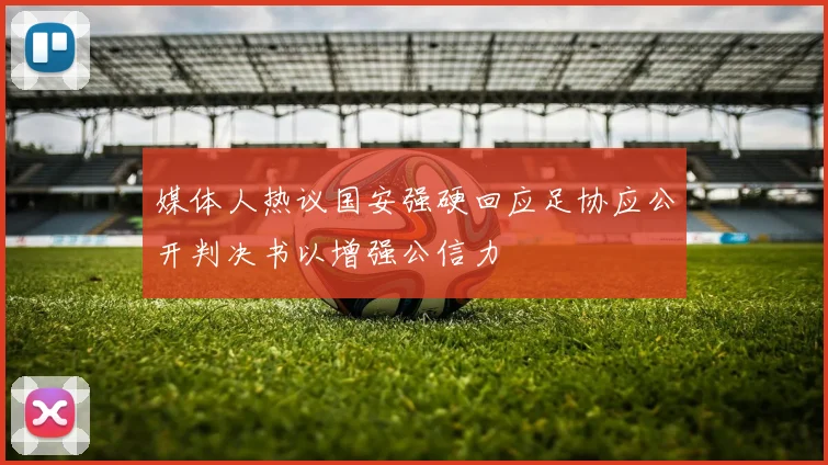 媒体人热议国安强硬回应足协应公开判决书以增强公信力