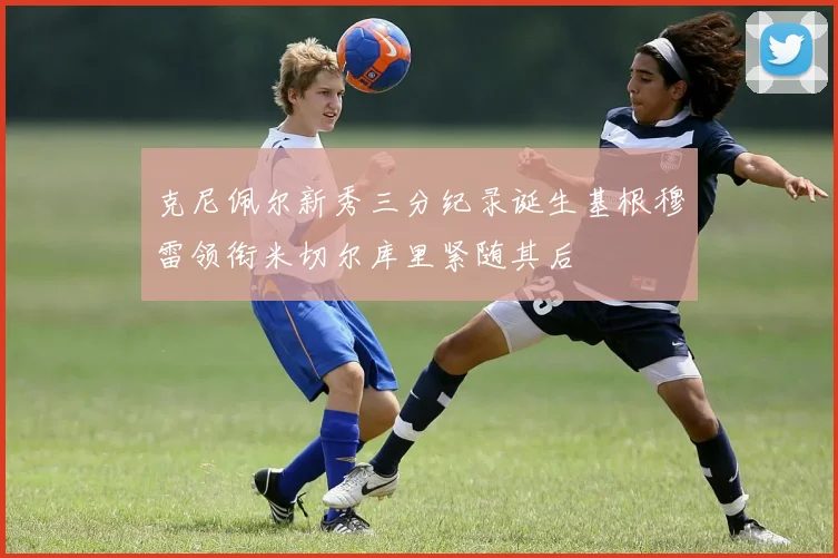 克尼佩尔新秀三分纪录诞生基根穆雷领衔米切尔库里紧随其后