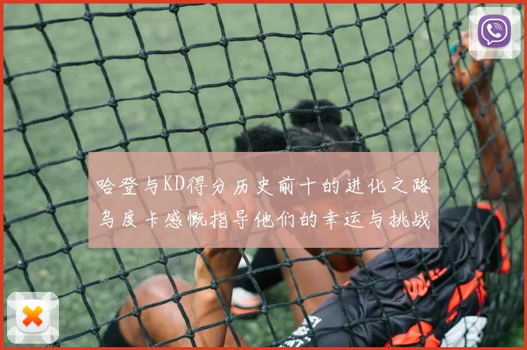 哈登与KD得分历史前十的进化之路乌度卡感慨指导他们的幸运与挑战