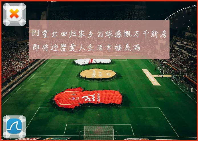 PJ霍尔回归家乡打球感慨万千新房即将迎娶爱人生活幸福美满