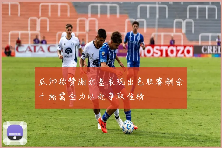 瓜帅称赞谢尔基表现出色联赛剩余十轮需全力以赴争取佳绩