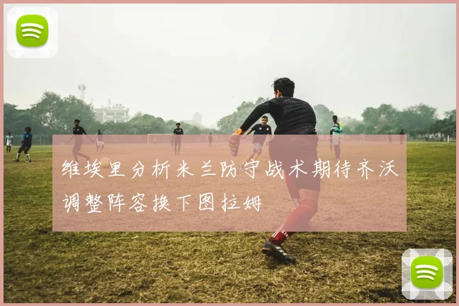 维埃里分析米兰防守战术期待齐沃调整阵容换下图拉姆