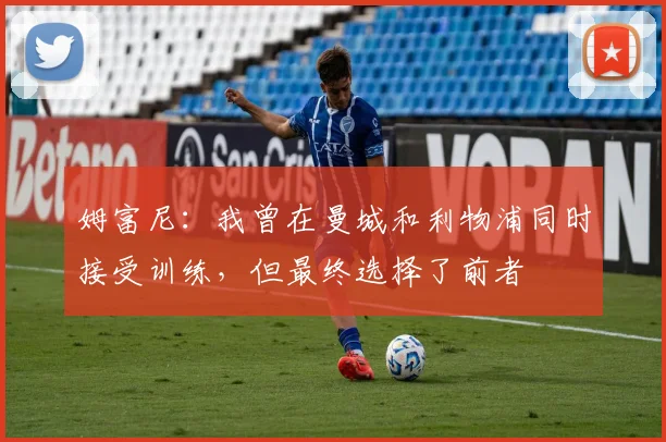 姆富尼：我曾在曼城和利物浦同时接受训练，但最终选择了前者