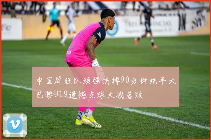 中国犀旺队顽强拼搏90分钟绝平大巴黎U19遗憾点球大战落败