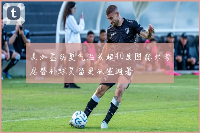 美加墨明夏气温或超40度图赫尔考虑替补球员留更衣室避暑