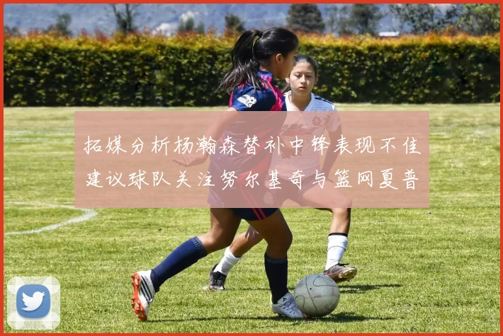 拓媒分析杨瀚森替补中锋表现不佳建议球队关注努尔基奇与篮网夏普