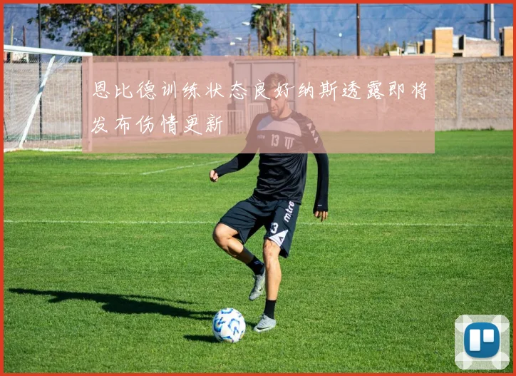 恩比德训练状态良好纳斯透露即将发布伤情更新