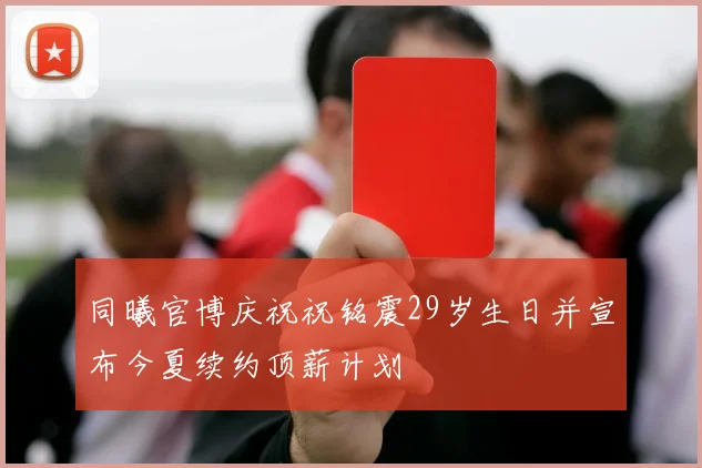 同曦官博庆祝祝铭震29岁生日并宣布今夏续约顶薪计划
