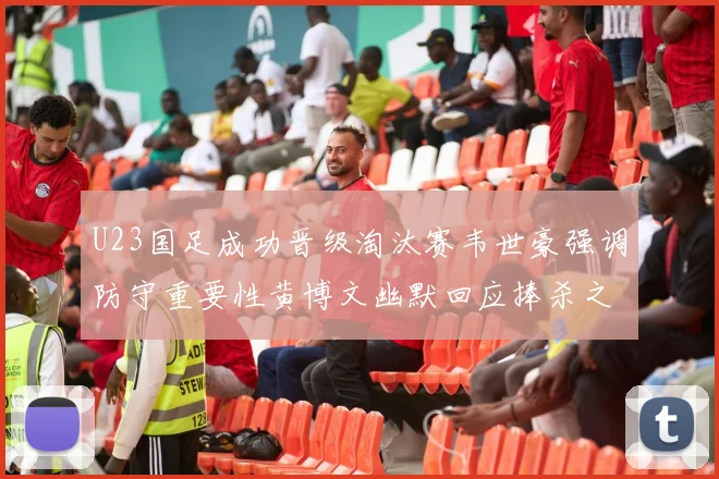 U23国足成功晋级淘汰赛韦世豪强调防守重要性黄博文幽默回应捧杀之说