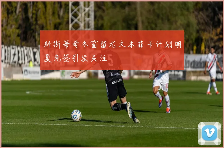 科斯蒂奇冬窗留尤文本菲卡计划明夏免签引发关注