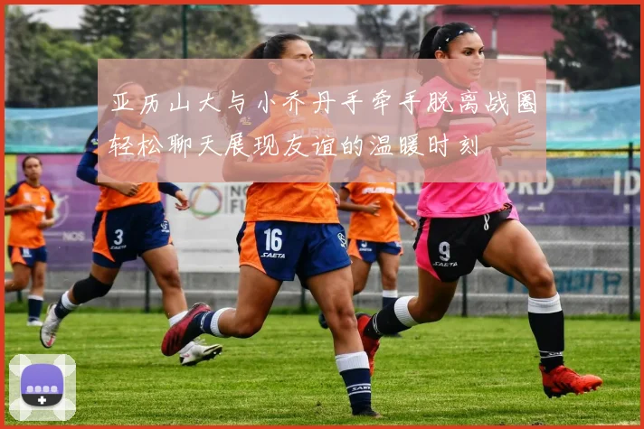 亚历山大与小乔丹手牵手脱离战圈轻松聊天展现友谊的温暖时刻