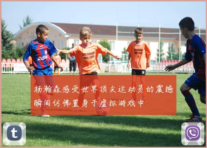 杨瀚森感受世界顶尖运动员的震撼瞬间仿佛置身于虚拟游戏中