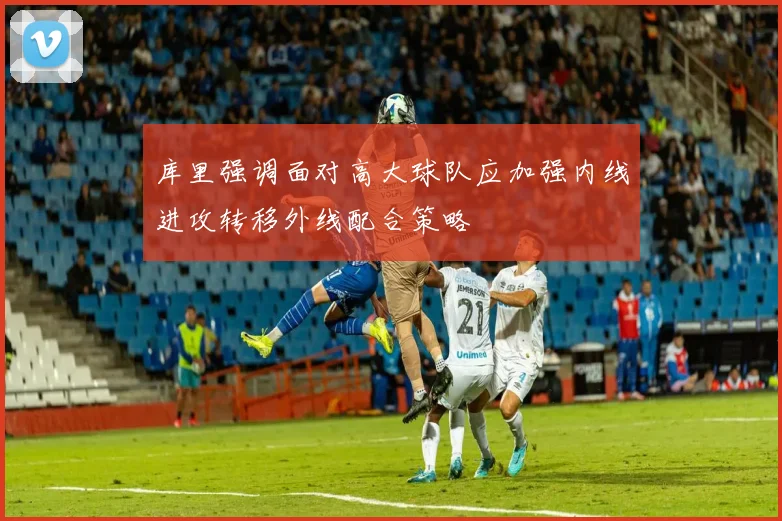 库里强调面对高大球队应加强内线进攻转移外线配合策略