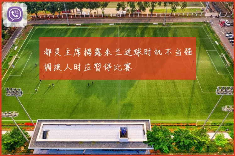 都灵主席揭露米兰进球时机不当强调换人时应暂停比赛