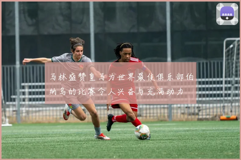 马林盛赞皇马为世界最佳俱乐部伯纳乌的比赛令人兴奋与充满动力