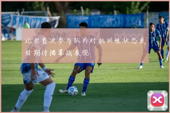 比尔首次参与队内对抗训练状态良好期待揭幕战表现