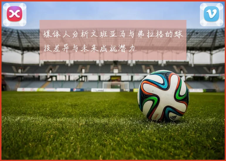 媒体人分析文班亚马与弗拉格的球技差异与未来成就潜力